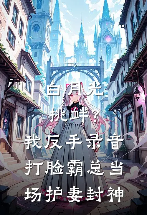 白月光挑衅？我反手录音打脸，霸总当场护妻封神